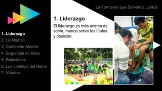La Forma en que Servimos Juntos
1. Liderazgo
El liderazgo es más acerca de
servir, menos sobre los títulos
y posición.
1. Liderazgo
2. La Alianza
3. Contenido Abierto
4. Seguridad en línea
5. Relaciones
6. Los caminos del Reino
7. Virtudes
 