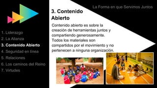 La Forma en que Servimos Juntos
3. Contenido
Abierto
Contenido abierto es sobre la
creación de herramientas juntos y
compartiendo generosamente.
Todos los materiales son
compartidos por el movimiento y no
pertenecen a ninguna organización.
1. Liderazgo
2. La Alianza
3. Contenido Abierto
4. Seguridad en línea
5. Relaciones
6. Los caminos del Reino
7. Virtudes
 