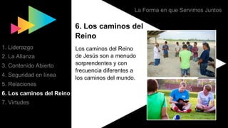 La Forma en que Servimos Juntos
6. Los caminos del
Reino
Los caminos del Reino
de Jesús son a menudo
sorprendentes y con
frecuencia diferentes a
los caminos del mundo.
1. Liderazgo
2. La Alianza
3. Contenido Abierto
4. Seguridad en línea
5. Relaciones
6. Los caminos del Reino
7. Virtudes
 