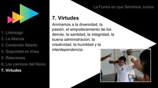 La Forma en que Servimos Juntos
7. Virtudes
Animamos a la diversidad, la
pasión, el empoderamiento de los
demás, la santidad, la integridad, la
buena administración, la
creatividad, la humildad y la
interdependencia.
1. Liderazgo
2. La Alianza
3. Contenido Abierto
4. Seguridad en línea
5. Relaciones
6. Los caminos del Reino
7. Virtudes
 