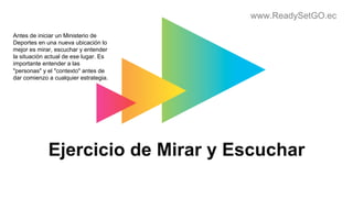 www.ReadySetGO.ec
Ejercicio de Mirar y Escuchar
Antes de iniciar un Ministerio de
Deportes en una nueva ubicación lo
mejor es mirar, escuchar y entender
la situación actual de ese lugar. Es
importante entender a las
"personas" y el "contexto" antes de
dar comienzo a cualquier estrategia.
 