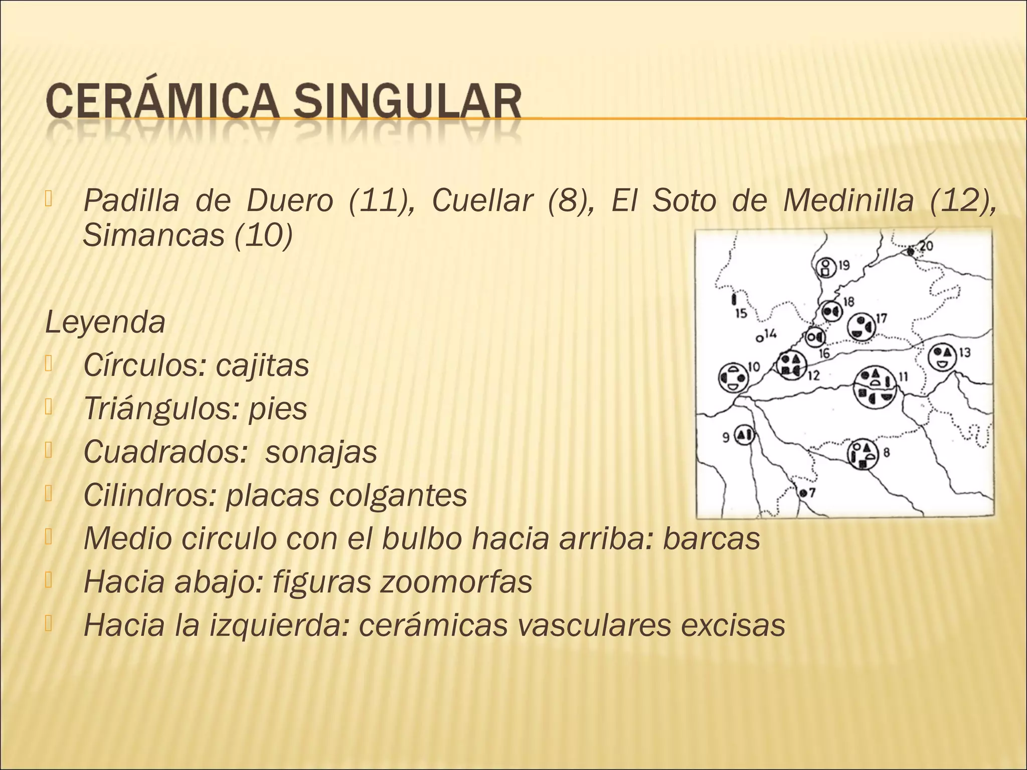 Padilla de Duero (11), Cuellar (8), El Soto de Medinilla (12),
Simancas (10)
Leyenda
 Círculos: cajitas
 Triángulos: pies
 Cuadrados: sonajas
 Cilindros: placas colgantes
 Medio circulo con el bulbo hacia arriba: barcas
 Hacia abajo: figuras zoomorfas
 Hacia la izquierda: cerámicas vasculares excisas
 