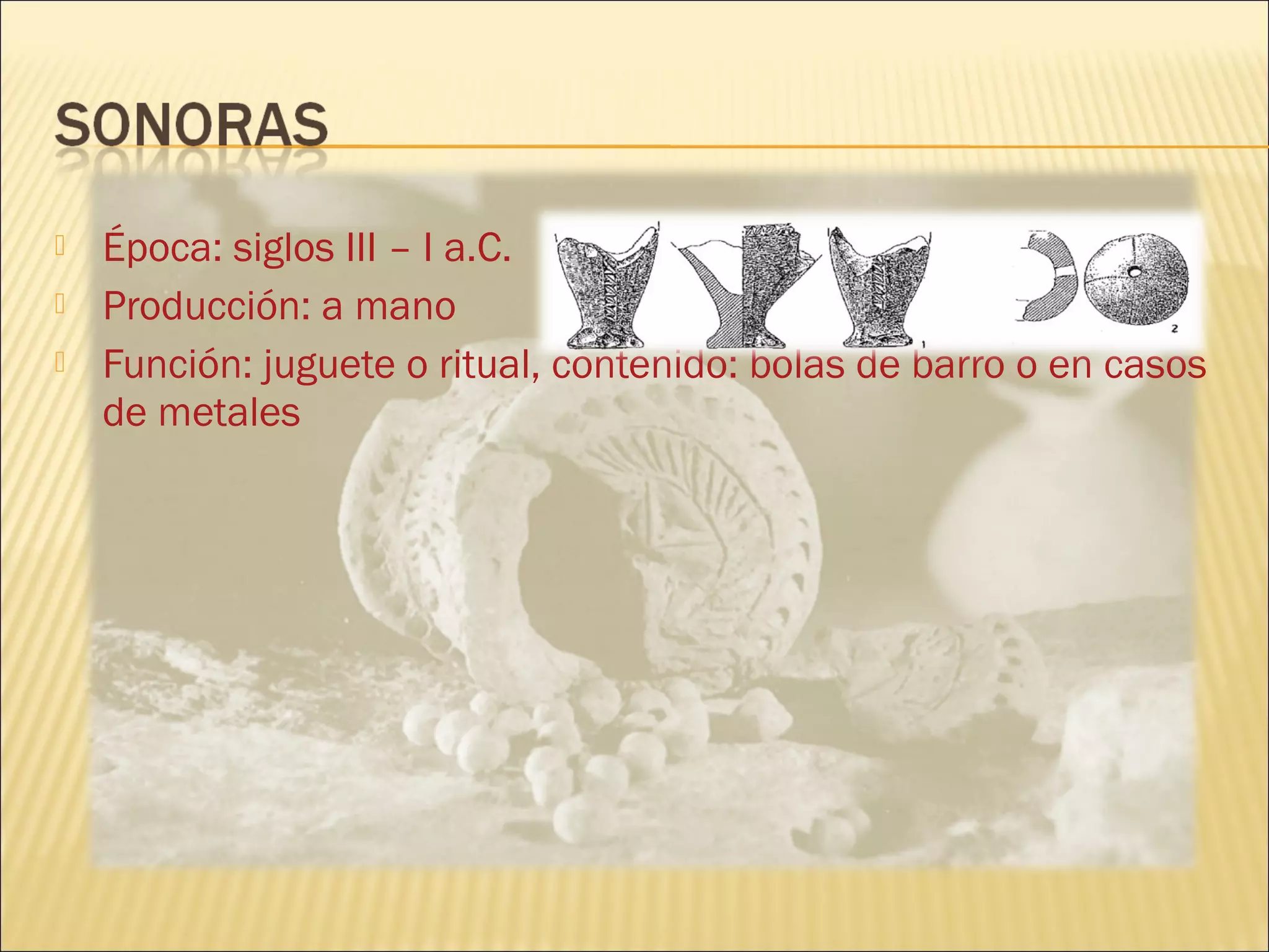  Época: siglos III – I a.C.
 Producción: a mano
 Función: juguete o ritual, contenido: bolas de barro o en casos
de metales
 