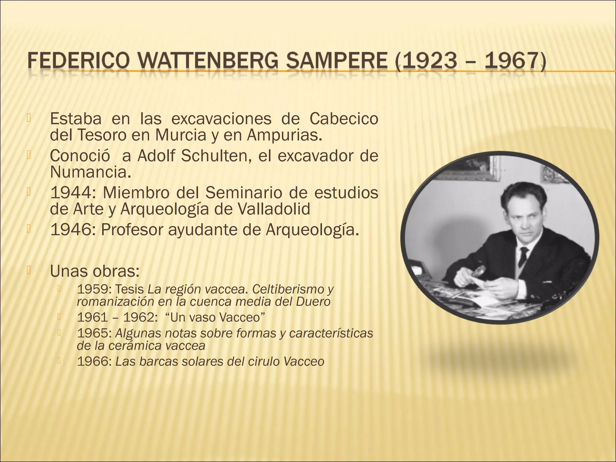  Estaba en las excavaciones de Cabecico
del Tesoro en Murcia y en Ampurias.
 Conoció a Adolf Schulten, el excavador de
Numancia.
 1944: Miembro del Seminario de estudios
de Arte y Arqueología de Valladolid
 1946: Profesor ayudante de Arqueología.
 Unas obras:
 1959: Tesis La región vaccea. Celtiberismo y
romanización en la cuenca media del Duero
 1961 – 1962: “Un vaso Vacceo”
 1965: Algunas notas sobre formas y características
de la cerámica vaccea
 1966: Las barcas solares del cirulo Vacceo
 