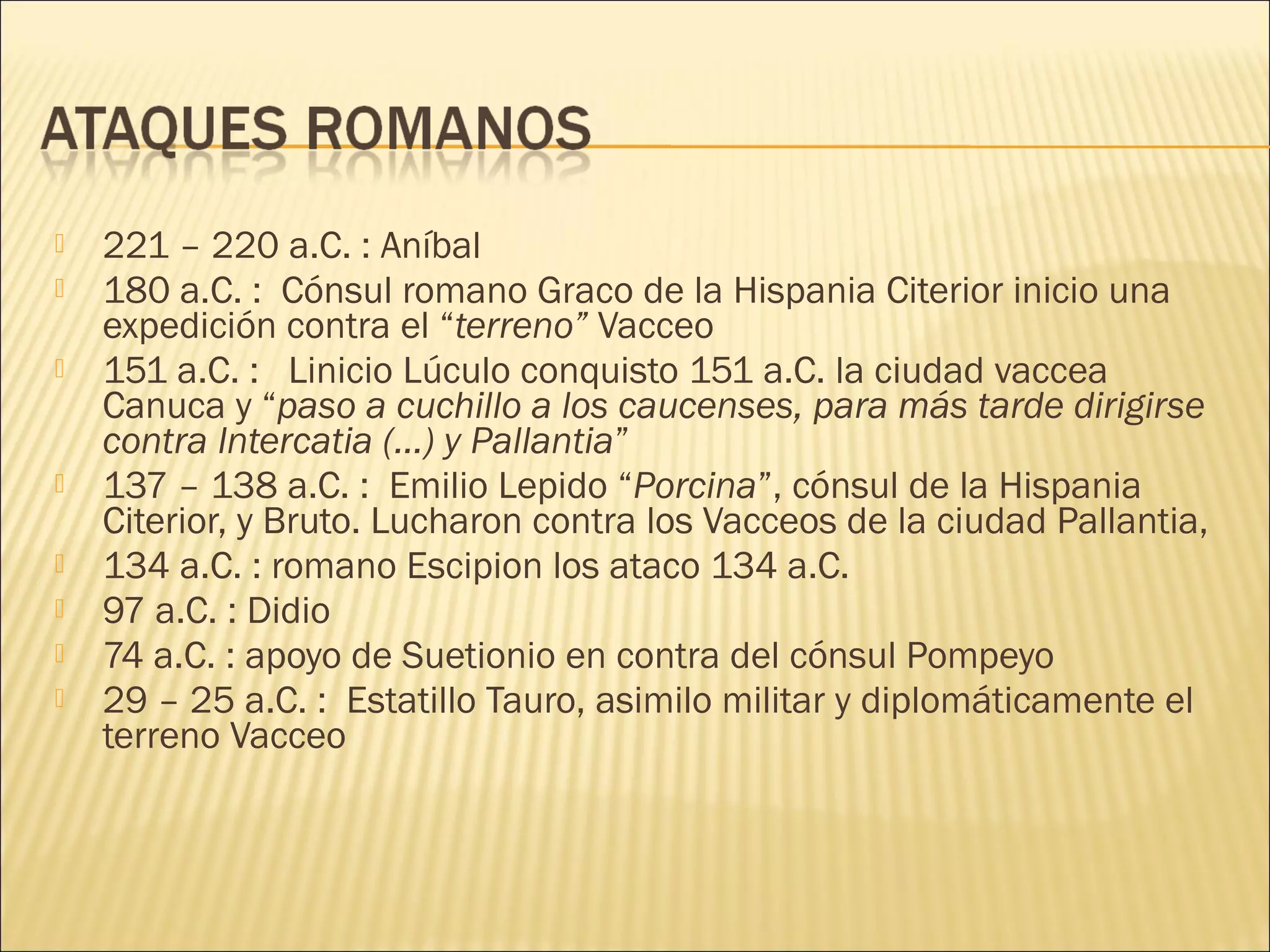  221 – 220 a.C. : Aníbal
 180 a.C. :  Cónsul romano Graco de la Hispania Citerior inicio una
expedición contra el “terreno” Vacceo
 151 a.C. : Linicio Lúculo conquisto 151 a.C. la ciudad vaccea
Canuca y “paso a cuchillo a los caucenses, para más tarde dirigirse
contra Intercatia (…) y Pallantia”
 137 – 138 a.C. : Emilio Lepido “Porcina”, cónsul de la Hispania
Citerior, y Bruto. Lucharon contra los Vacceos de la ciudad Pallantia,
 134 a.C. : romano Escipion los ataco 134 a.C.
 97 a.C. : Didio
 74 a.C. : apoyo de Suetionio en contra del cónsul Pompeyo
 29 – 25 a.C. : Estatillo Tauro, asimilo militar y diplomáticamente el
terreno Vacceo
 
