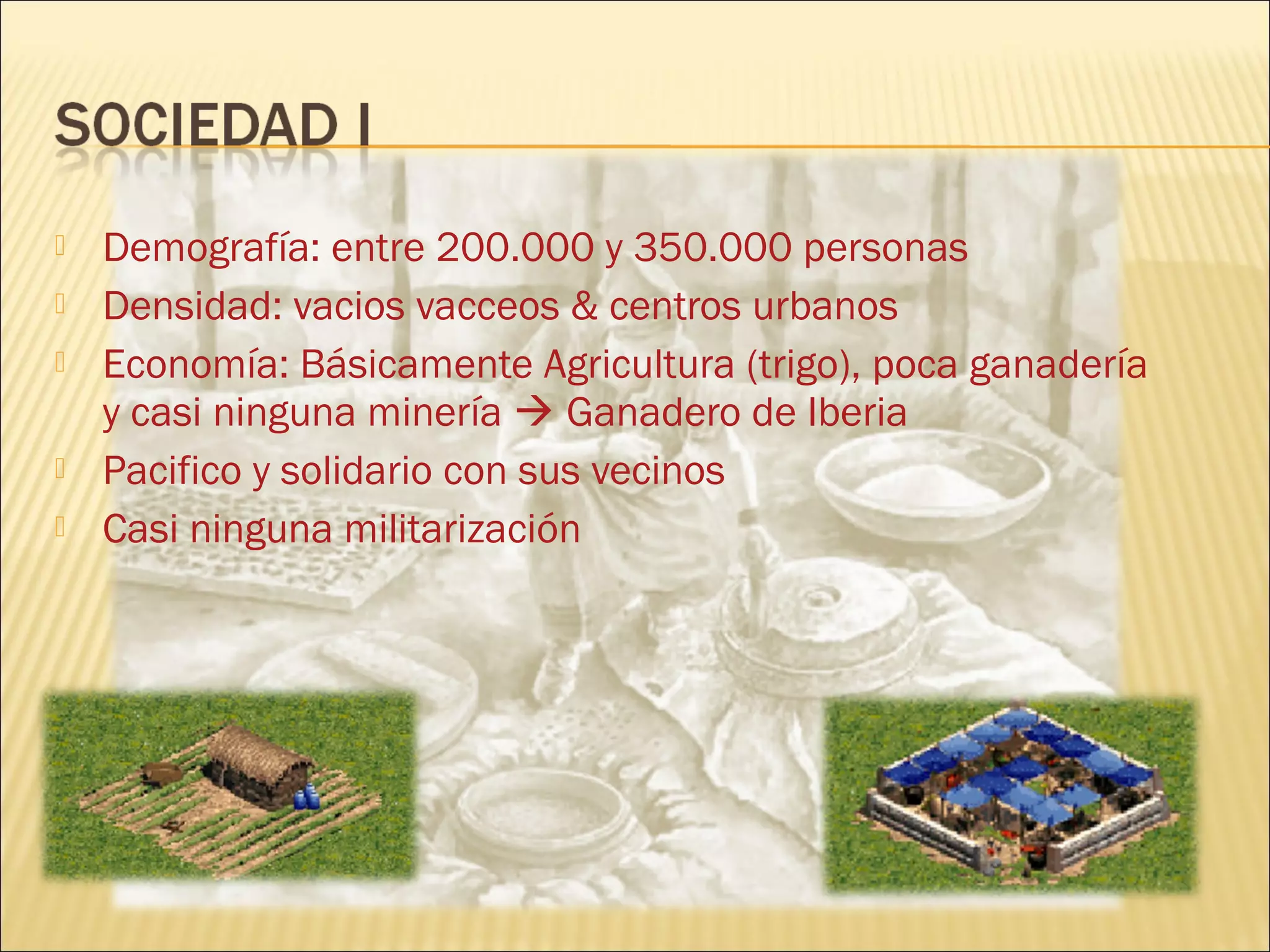  Demografía: entre 200.000 y 350.000 personas
 Densidad: vacios vacceos & centros urbanos
 Economía: Básicamente Agricultura (trigo), poca ganadería
y casi ninguna minería  Ganadero de Iberia
 Pacifico y solidario con sus vecinos
 Casi ninguna militarización
 