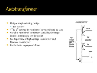  Unique single winding design 
 Self inductive 
 1 & 2 defined by number of turns enclosed by taps 
 Variable number of turns from taps allows voltage 
control at relatively low potential 
 Feeds primary of high voltage transformer and 
filament transformer 
 Can be both step up and down 
 