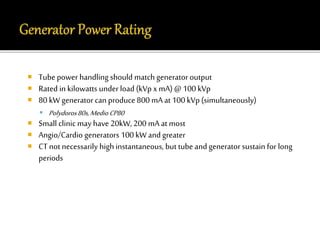  Tube power handling should match generator output 
 Rated in kilowatts under load (kVp x mA) @ 100 kVp 
 80 kW generator can produce 800 mA at 100 kVp (simultaneously) 
 Polydoros 80s, Medio CP80 
 Small clinic may have 20kW, 200 mA at most 
 Angio/Cardio generators 100 kW and greater 
 CT not necessarily high instantaneous, but tube and generator sustain for long 
periods 
