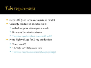  Needs DC (is in fact a vacuum tube diode) 
 Can only conduct in one direction: 
 cathode negative with respect to anode 
 Because of thermionic emission 
 Therefore need rectifiers; convert AC to DC 
 Need high voltage for X-ray production 
 ½ mv2 into h  
 110 Volts vs 110 thousand volts 
 Therefore need transformers (changes voltage) 
 