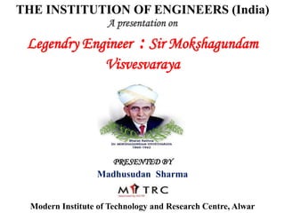 THE INSTITUTION OF ENGINEERS (India)
A presentation on
Legendry Engineer : Sir Mokshagundam
Visvesvaraya
PRESENTED BY
Madhusudan Sharma
Modern Institute of Technology and Research Centre, Alwar
 