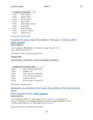 Rupesh Chaulagain 160409 DB
18
Screenshot: updated table
l) Update the lesson title of the exhibition ‘Stampex’ to ‘Stampex 2017’.
(NCC uploads)
Query needed is:
Screenshot: Query to delete required data
Updated table:
select Exhibition_id,Exhibition_name from Rupesh31_Exhibition;
Screenshot: updated table
m) Update any exhibitions that involve Sandy Niles so that now they have
Diana
West assigned to them. (NCC uploads)
Query needed is:
Screenshot: Query to update required data
 