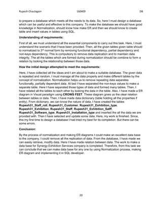 Rupesh Chaulagain 160409 DB
20
to prepare a database which meets all the needs to its data. So, here I must design a database
which can be useful and effective to this company. To make the database we should have good
knowledge in Normalization, should know how make ER and then we should know to create
table and insert values in tables using SQL.
Understanding of requirements:
First of all, we must understand all the essential components to carry out this task. Here, I must
understand the scenario that I have been provided. Then, all the given tables given table should
to normalized to 3rd
normal form by removing functional dependency, partial dependency and
non-keys dependency. This is compulsory to remove data replication and to maintain data
integrity. The all the tables which are formed during normalization should be combine to form a
relation by looking the relationship between those data.
How the initial design attempted to meet the requirements:
Here, I have collected all the ideas and I am about to make a suitable database. The given data
is repeated and random. I must manage all the data properly and make different tables by the
concept of normalization. Normalization helps us to remove repeating data separates
functionally, partially dependent data. At last I have separated the non-keys values to make a
separate table. Here I have separated those types of data and formed many tables. Then, I
have related all the tables to each other by looking the data in the table. Also, I have made a ER
diagram in Visual paradigm using CROWS FEET. These diagram gives us the clear relation
between tables or data. Then, I have made data dictionary (table holding all the properties if
entity). From dictionary, we can know the nature of data. I have created the tables
Rupesh31_Staff_roll, Rupesh31_Customer, Rupesh31_Exhibition_type,
Rupesh31_Exhibition, Rupesh31_Staff, Rupesh31_Exhibition_Satff,
Rupesh31_Software_type, Rupesh31_Installation_type and inserted the all the data we are
provided with. Then I have selected and update some data. Here, my work is finished. Since,
this my first time to design a database I had tried my best for its completion. But there can be
some errors.
Conclusion:
By the process of normalization and making ER diagrams I could make an excellent data base
to the company. I could remove all the replication of data. From the database, I have made we
can easily retrieve, modify data. Here I have made relation between data. The work to make a
data base for Synergy Exhibition Services company is completed. Therefore, from this task we
can conclude that we can make data base for any one by using Normalization process, making
ER diagram and implementing it in SQL developer.
 