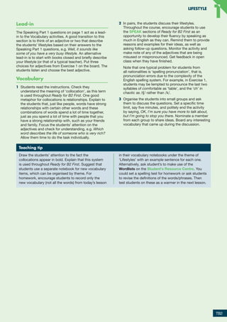 Lead-in
The Speaking Part 1 questions on page 1 act as a lead-
in to the Vocabulary activities. A good transition to this
section is to think of an adjective or two that describe
the students’ lifestyles based on their answers to the
Speaking Part 1 questions, e.g. Well, it sounds like
some of you have a very busy lifestyle. An alternative
lead-in is to start with books closed and briefly describe
your lifestyle (or that of a typical teacher). Put three
choices for adjectives from Exercise 1 on the board. The
students listen and choose the best adjective.
Vocabulary
1	 Students read the instructions. Check they
understand the meaning of ‘collocation’, as this term
is used throughout Ready for B2 First. One good
metaphor for collocations is relationships. Explain to
the students that, just like people, words have strong
relationships with certain other words and these
combinations of words spend a lot of time together,
just as you spend a lot of time with people that you
have a strong relationship with, such as your friends
and family. Focus the students’ attention on the
adjectives and check for understanding, e.g. Which
word describes the life of someone who is very rich?
Allow them time to do the task individually.
2	 In pairs, the students discuss their lifestyles.
Throughout the course, encourage students to use
the SPEAK sections of Ready for B2 First as an
opportunity to develop their fluency by speaking as
much in English as they can. Remind them to provide
reasons and examples for their ideas, as well as
asking follow-up questions. Monitor the activity and
make note of any of the adjectives that are being
misused or mispronounced. Get feedback in open
class when they have finished.
	
Note that one typical problem for students from
all nationalities is ‘spelling pronunciation’, that is,
pronunciation errors due to the complexity of the
English spelling system. For example, in Exercise 1,
students may be tempted to pronounce the last two
syllables of comfortable as ‘table’, and the ‘ch’ in
chaotic as /ʧ/ rather than /k/.
3	 Organise the students into small groups and ask
them to discuss the questions. Set a specific time
limit, say five minutes, and politely end the activity
by saying, OK, I’m sure you have more to talk about,
but I’m going to stop you there. Nominate a member
from each group to share ideas. Board any interesting
vocabulary that came up during the discussion.
Teaching tip
Draw the students’ attention to the fact the
collocations appear in bold. Explain that this system
is used throughout Ready for B2 First. Suggest that
students use a separate notebook for new vocabulary
items, which can be organised by theme. For
homework, encourage students to record only the
new vocabulary (not all the words) from today’s lesson
in their vocabulary notebooks under the theme of
‘Lifestyles’ with an example sentence for each one.
Alternatively, ask student’s to make use of the
Wordlists on the Student's Resource Centre. You
could set a spelling test for homework or ask students
to revise the definitions of the words/phrases. Then
test students on these as a warmer in the next lesson.
TB2
LIFESTYLE
1
1
RFB2_TB_Unit1_9781380052360_pp001-014.indd 2
RFB2_TB_Unit1_9781380052360_pp001-014.indd 2 12/12/20 10:06 PM
12/12/20 10:06 PM
 