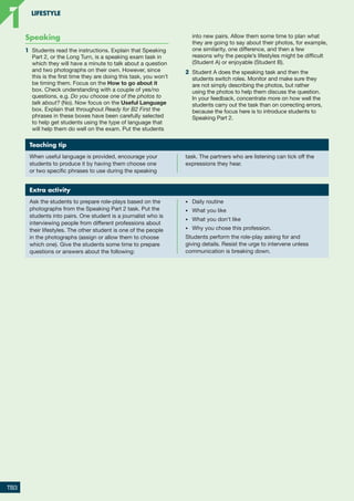 Speaking
1	 Students read the instructions. Explain that Speaking
Part 2, or the Long Turn, is a speaking exam task in
which they will have a minute to talk about a question
and two photographs on their own. However, since
this is the first time they are doing this task, you won’t
be timing them. Focus on the How to go about it
box. Check understanding with a couple of yes/no
questions, e.g. Do you choose one of the photos to
talk about? (No). Now focus on the Useful Language
box. Explain that throughout Ready for B2 First the
phrases in these boxes have been carefully selected
to help get students using the type of language that
will help them do well on the exam. Put the students
into new pairs. Allow them some time to plan what
they are going to say about their photos, for example,
one similarity, one difference, and then a few
reasons why the people’s lifestyles might be difficult
(Student A) or enjoyable (Student B).
2	 Student A does the speaking task and then the
students switch roles. Monitor and make sure they
are not simply describing the photos, but rather
using the photos to help them discuss the question.
In your feedback, concentrate more on how well the
students carry out the task than on correcting errors,
because the focus here is to introduce students to
Speaking Part 2.
Teaching tip
When useful language is provided, encourage your
students to produce it by having them choose one
or two specific phrases to use during the speaking
task. The partners who are listening can tick off the
expressions they hear.
Extra activity
Ask the students to prepare role-plays based on the
photographs from the Speaking Part 2 task. Put the
students into pairs. One student is a journalist who is
interviewing people from different professions about
their lifestyles. The other student is one of the people
in the photographs (assign or allow them to choose
which one). Give the students some time to prepare
questions or answers about the following:
•	 Daily routine
•	 What you like
•	 What you don’t like
•	 Why you chose this profession.
Students perform the role-play asking for and
giving details. Resist the urge to intervene unless
communication is breaking down.
TB3
LIFESTYLE
1
1
RFB2_TB_Unit1_9781380052360_pp001-014.indd 3
RFB2_TB_Unit1_9781380052360_pp001-014.indd 3 12/12/20 10:06 PM
12/12/20 10:06 PM
 