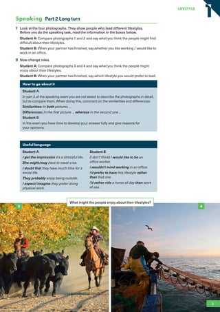 Speaking Part 2 Long turn
1 Look at the four photographs. They show people who lead different lifestyles.
Before you do the speaking task, read the information in the boxes below.
Student A: Compare photographs 1 and 2 and say what you think the people might find
difficult about their lifestyles.
Student B: When your partner has finished, say whether you like working / would like to
work in an office.
2 Now change roles.
Student A: Compare photographs 3 and 4 and say what you think the people might
enjoy about their lifestyles.
Student B: When your partner has finished, say which lifestyle you would prefer to lead.
How to go about it
Student A
In part 2 of the speaking exam you are not asked to describe the photographs in detail,
but to compare them. When doing this, comment on the similarities and differences:
Similarities: In both pictures …
Differences: In the first picture … whereas in the second one …
Student B
In the exam you have time to develop your answer fully and give reasons for
your opinions.
Useful language
Student A
I get the impression it’s a stressful life.
She might/may have to travel a lot.
I doubt that they have much time for a
social life.
They probably enjoy being outside.
I expect/imagine they prefer doing
physical work.
Student B
(I don’t think) I would like to be an
office worker.
I wouldn’t mind working in an office.
I’d prefer to have this lifestyle rather
than that one.
I’d rather ride a horse all day than work
at sea.
What might the people enjoy about their lifestyles?
3 4
3
LifestyLe
1
1
RFB2_TB_Unit1_9781380052360_pp001-014.indd 3
RFB2_TB_Unit1_9781380052360_pp001-014.indd 3 12/12/20 10:06 PM
12/12/20 10:06 PM
 