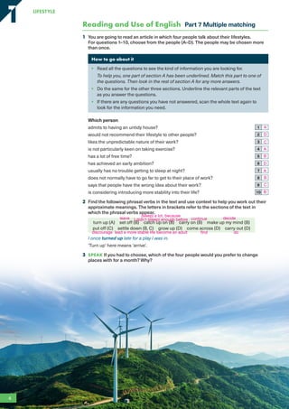 Reading and Use of English Part 7 Multiple matching
1 You are going to read an article in which four people talk about their lifestyles.
For questions 1–10, choose from the people (A–D). The people may be chosen more
than once.
How to go about it
• Read all the questions to see the kind of information you are looking for.
To help you, one part of section A has been underlined. Match this part to one of
the questions. Then look in the rest of section A for any more answers.
• Do the same for the other three sections. Underline the relevant parts of the text
as you answer the questions.
• If there are any questions you have not answered, scan the whole text again to
look for the information you need.
Which person
admits to having an untidy house? 1
would not recommend their lifestyle to other people? 2
likes the unpredictable nature of their work? 3
is not particularly keen on taking exercise? 4
has a lot of free time? 5
has achieved an early ambition? 6
usually has no trouble getting to sleep at night? 7
does not normally have to go far to get to their place of work? 8
says that people have the wrong idea about their work? 9
is considering introducing more stability into their life? 10
2 Find the following phrasal verbs in the text and use context to help you work out their
approximate meanings. The letters in brackets refer to the sections of the text in
which the phrasal verbs appear.
turn up (A) set off (B) catch up on (B) carry on (B) make up my mind (B)
put off (C) settle down (B, C) grow up (D) come across (D) carry out (D)
I once turned up late for a play I was in.
‘Turn up’ here means ‘arrive’.
3 SPEAK If you had to choose, which of the four people would you prefer to change
places with for a month? Why?
4
LifestyLe
1
1
A
D
C
A
B
D
A
B
C
B
leave
(sleep) a lot, because
I didn’t (sleep) enough before continue decide
discourage lead a more stable life become an adult find do
RFB2_TB_Unit1_9781380052360_pp001-014.indd 4
RFB2_TB_Unit1_9781380052360_pp001-014.indd 4 12/12/20 10:06 PM
12/12/20 10:06 PM
 