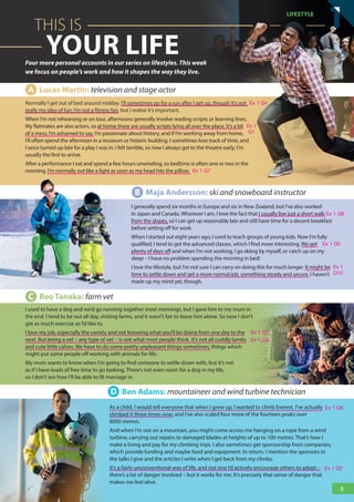 Normally I get out of bed around midday. I’ll sometimes go for a run after I get up, though it’s not
really my idea of fun. I’m not a fitness fan, but I realise it’s important.
When I’m not rehearsing or on tour, afternoons generally involve reading scripts or learning lines.
My flatmates are also actors, so at home there are usually scripts lying all over the place. It’s a bit
of a mess, I’m ashamed to say. I’m passionate about history, and if I’m working away from home,
I’ll often spend the afternoon in a museum or historic building. I sometimes lose track of time, and
I once turned up late for a play I was in. I felt terrible, so now I always get to the theatre early; I’m
usually the first to arrive.
After a performance I eat and spend a few hours unwinding, so bedtime is often one or two in the
morning. I’m normally out like a light as soon as my head hits the pillow.
B Maja Andersson: ski and snowboard instructor
I generally spend six months in Europe and six in New Zealand, but I’ve also worked
in Japan and Canada. Wherever I am, I love the fact that I usually live just a short walk
from the slopes, so I can get up reasonably late and still have time for a decent breakfast
before setting off for work.
When I started out eight years ago, I used to teach groups of young kids. Now I’m fully
qualified, I tend to get the advanced classes, which I find more interesting. We get
plenty of days off and when I’m not working, I go skiing by myself, or catch up on my
sleep – I have no problem spending the morning in bed!
I love the lifestyle, but I’m not sure I can carry on doing this for much longer. It might be
time to settle down and get a more normal job, something steady and secure. I haven’t
made up my mind yet, though.
D Ben Adams: mountaineer and wind turbine technician
As a child, I would tell everyone that when I grew up, I wanted to climb Everest. I’ve actually
climbed it three times now, and I’ve also scaled four more of the fourteen peaks over
8000 metres.
And when I’m not on a mountain, you might come across me hanging on a rope from a wind
turbine, carrying out repairs to damaged blades at heights of up to 100 metres. That’s how I
make a living and pay for my climbing trips. I also sometimes get sponsorship from companies,
which provide funding and maybe food and equipment. In return, I mention the sponsors in
the talks I give and the articles I write when I get back from my climbs.
It’s a fairly unconventional way of life, and not one I’d actively encourage others to adopt –
there’s a lot of danger involved – but it works for me. It’s precisely that sense of danger that
makes me feel alive.
C Reo Tanaka: farm vet
I used to have a dog and we’d go running together most mornings, but I gave him to my mum in
the end. I tend to be out all day, visiting farms, and it wasn’t fair to leave him alone. So now I don’t
get as much exercise as I’d like to.
I love my job, especially the variety and not knowing what you’ll be doing from one day to the
next. But being a vet – any type of vet – is not what most people think. It’s not all cuddly lambs
and cute little calves. We have to do some pretty unpleasant things sometimes, things which
might put some people off working with animals for life.
My mum wants to know when I’m going to find someone to settle down with, but it’s not
as if I have loads of free time to go looking. There’s not even room for a dog in my life,
so I don’t see how I’ll be able to fit marriage in.
YOUR LIFE
THIS IS
Four more personal accounts in our series on lifestyles. This week
we focus on people’s work and how it shapes the way they live.
A Lucas Martín: television and stage actor
5
LifestyLe
1
1
Ex 1 Q4
Ex 1 Q7
Ex 1 Q8
Ex 1 Q5
Ex 1 Q3
Ex 1 Q9
Ex 1 Q6
Ex 1 Q2
Ex 1
Q10
Ex 1
Q1
RFB2_TB_Unit1_9781380052360_pp001-014.indd 5
RFB2_TB_Unit1_9781380052360_pp001-014.indd 5 12/12/20 10:06 PM
12/12/20 10:06 PM
 