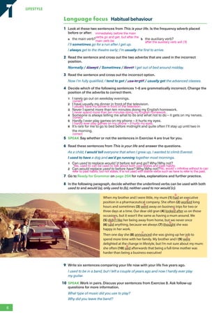 Language focus Habitual behaviour
1 Look at these two sentences from This is your life. Is the frequency adverb placed
before or after:
a the main verb? b the auxiliary verb?
I’ll sometimes go for a run after I get up.
I always get to the theatre early; I’m usually the first to arrive.
2 Read the sentence and cross out the two adverbs that are used in the incorrect
position.
Normally / Always / Sometimes / Never I get out of bed around midday.
3 Read the sentence and cross out the incorrect option.
Now I’m fully qualified, I tend to get / use to get / usually get the advanced classes.
4 Decide which of the following sentences 1–6 are grammatically incorrect. Change the
position of the adverbs to correct them.
1 I rarely go out on weekday evenings.
2 I have usually my dinner in front of the television.
3 Never I spend more than ten minutes doing my English homework.
4 Someone is always telling me what to do and what not to do – it gets on my nerves.
5 Hardly I ever play games on my phone – it hurts my eyes.
6 It’s rare for me to go to bed before midnight and quite often I’ll stay up until two in
the morning.
5 SPEAK Say whether or not the sentences in Exercise 4 are true for you.
6 Read these sentences from This is your life and answer the questions.
As a child, I would tell everyone that when I grew up, I wanted to climb Everest.
I used to have a dog and we’d go running together most mornings.
1 Can used to replace would/’d before tell and go? Why/Why not?
2 Can would replace used to before have? Why/Why not?
7 Go to Ready for Grammar on page 204 for rules, explanations and further practice.
8 In the following paragraph, decide whether the underlined verbs can be used with both
used to and would (a), only used to (b), neither used to nor would (c).
When my brother and I were little, my mum (1) had an executive
position in a pharmaceutical company. She often (2) worked long
hours and sometimes (3) went away on business trips for two or
three days at a time. Our dear old gran (4) looked after us on those
occasions, but it wasn’t the same as having a mum around. We
(5) didn’t like her being away from home, but we never once
(6) said anything, because we always (7) thought she was
happy in her work.
Then one day she (8) announced she was giving up her job to
spend more time with her family. My brother and I (9) were
delighted at the change in lifestyle, but I’m not sure about my mum:
she often (10) said afterwards that being a full-time mother was
harder than being a business executive!
9 Write six sentences comparing your life now with your life five years ago.
I used to be in a band, but I left a couple of years ago and now I hardly ever play
my guitar.
10 SPEAK Work in pairs. Discuss your sentences from Exercise 8. Ask follow-up
questions for more information.
What type of music did you use to play?
Why did you leave the band?
6
LifestyLe
1
1
immediately before the main
verbs go and get, but after the
main verb be. after the auxiliary verb will (’ll)
correct
I usually have my dinner in front of the television.
I never spend more than ten minutes doing my English homework.
correct
I hardly ever play games on my phone – it hurts my eyes.
correct
Yes, used to can be used to talk about both past states and past habits.
No, would + infinitive without to can
refer to past habits, but not states. It is not used with stative verbs such as have to refer to the past.
a
a
a
a
b
b
b
c
c
c
RFB2_TB_Unit1_9781380052360_pp001-014.indd 6
RFB2_TB_Unit1_9781380052360_pp001-014.indd 6 12/12/20 10:06 PM
12/12/20 10:06 PM
 