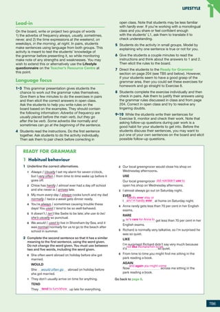1 Habitual behaviour
1 Underline the correct alternatives.
1 Always / Usually I set my alarm for seven o’clock,
but I very often / from time to time wake up before it
goes off.
2 Chloe has hardly / almost ever had a day off school
and she never is / arrives late.
3 My mum every day / always cooks lunch and my dad
normally / twice a week gets dinner ready.
4 You’re always / sometimes causing trouble these
days! You used / tend to be so well-behaved.
5 It doesn’t / isn’t like Sadie to be late; she use to be/
she’s usually so punctual.
6 We would / used to live in Shoreham-by-Sea, and it
was normal/normally for us to go to the beach after
school in summer.
2 Complete the second sentence so that it has a similar
meaning to the first sentence, using the word given.
Do not change the word given. You must use between
two and five words, including the word given.
0 She often went abroad on holiday before she got
married.
WOULD
She would often go abroad on holiday before
she got married.
1 They don’t usually arrive on time for anything.
TEND
They up late for everything.
2 Our local greengrocer would close his shop on
Wednesday afternoons.
USE
Our local greengrocer
open his shop on Wednesday afternoons.
3 I almost always go out on Saturday night.
EVER
I at home on Saturday night.
4 Anna rarely gets less than 70 per cent in her English
exams.
RARE
It get less than 70 per cent in her
English exams.
5 Richard is normally very talkative, so I’m surprised he
was so quiet.
LIKE
I’m surprised Richard didn’t say very much because
it’s so quiet.
6 From time to time you might find me sitting in the
park reading a book.
AGAIN
Now across me sitting in the
park reading a book.
Go back to page 6.
1 Be used to/get used to + noun or gerund
1 Write the words in the correct order.
Begin each sentence with the word in bold.
0 trouble school? Did use into you at to get
2 In the first gap write either the correct form of be or get, or leave
it blank. In the second gap write the correct form of the verb in
brackets. There is an example at the beginning (0).
Ready foR gRaMMaR
Lead-in
On the board, write or project two groups of words
1) the adverbs of frequency always, usually, sometimes,
never, and 2) the time expressions at the weekend, on
weekdays, in the morning, at night. In pairs, students
make sentences using language from both groups. This
activity is meant to test the students’ knowledge of
the grammar before presenting it, so while monitoring
make note of any strengths and weaknesses. You may
wish to extend this or alternatively use the Lifestyle
questionnaire on the Teacher’s Resource Centre at
this point.
Language focus
1–3  This grammar presentation gives students the
chance to work out the grammar rules themselves.
Give them a few minutes to do the exercises in pairs
and then elicit the correct answers in open class.
Ask the students to help you write rules on the
board based on the examples. They should contain
the following information: Adverbs of frequency are
usually placed before the main verb, but they go
after the be verb. Some adverbs like normally and
sometimes can go at the beginning of the sentence.
4	 Students read the instructions. Do the first sentence
together. Ask students to do the activity individually.
Then ask them to pair check before correcting in
open class. Note that students may be less familiar
with hardly ever. If you’re working with a monolingual
class and you share or feel confident enough
with the students’ L1, ask them to translate it to
check understanding.
5	 Students do the activity in small groups. Model by
explaining why one sentence is true or not for you.
6	 Give the students a couple minutes to read the
instructions and think about the answers to 1 and 2.
Then elicit the rules to the board.
7	 Direct the students to the Ready for Grammar
section on page 204 (see TB5 and below). However,
if your students seem to have a good grasp of the
grammar area, then you could set these exercises for
homework and go straight to Exercise 8.
8	 Students complete the exercise individually and then
check in pairs. Ask them to justify their answers using
the grammar rules discussed in class and from page
204. Correct in open class and try to resolve any
lingering doubts.
9–10  While the students write their sentences for
Exercise 9, monitor and check their work. Note that
asking follow-up questions during pair work is a
good habit for your students to get into. Before the
students discuss their sentences, you may want to
put one of your own sentences on the board and elicit
possible follow-up questions.
READY FOR GRAMMAR
TB6
LIFESTYLE
1
1
tend to turn/show
did not/didn’t use to
hardly ever stay or
am/’m hardly ever
is/’s rare for Anna to
not like Richard/him to be
and again you might come
RFB2_TB_Unit1_9781380052360_pp001-014.indd 6
RFB2_TB_Unit1_9781380052360_pp001-014.indd 6 12/12/20 10:06 PM
12/12/20 10:06 PM
 
