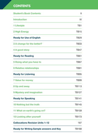 Student’s Book Contents II
Introduction IV
1 Lifestyle TB1
2 High Energy TB15
Ready for Use of English TB29
3 A change for the better? TB33
4 A good story TB47
Ready for Reading TB61
5 Doing what you have to TB67
6 Relative relationships TB81
Ready for Listening TB95
7 Value for money TB99
8 Up and away TB113
9 Mystery and imagination TB127
Ready for Speaking TB141
10 Nothing but the truth TB145
11 What on earth’s going on? TB159
12 Looking after yourself TB173
Collocations Revision Units 1–12 187
Ready for Writing Sample answers and Key TB188
CONTENTS
RFB2_TB_FM_9781380052360_ppi-viii.indd 3
RFB2_TB_FM_9781380052360_ppi-viii.indd 3 12/12/20 9:27 PM
12/12/20 9:27 PM
 