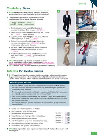 Vocabulary Clothes
1 SPEAK Work in pairs. How many of the items of clothing
and accessories in the photographs (a–d) can you name?
2 Complete each gap with an adjective which is the
opposite of the one in bold in the same sentence.
baggy brand new casual
colourful scruffy unfashionable
1 Charlie bought a great second-hand designer
sweatshirt in Vintage Gear – it looks .
2 Haven’t you got a more formal jacket? That one’s a little
too for the wedding.
3 My sister prefers tight-fitting tops and jeans, whereas
I like everything to be really .
4 Clothes that are considered trendy and worn by
everyone one year, are often and too
embarrassing to be seen in the next.
5 She wore a plain grey dress to the awards ceremony.
We expected to see her in something far more
.
6 As a farmer, I don’t have many smart clothes; I spend
most of my time in jeans and an old
T-shirt.
3 SPEAK Which of the adjectives in Exercise 2 could you
use to describe the clothes in the photographs?
a
c
b
d
4 SPEAK Work in pairs. Describe the clothes your partner is wearing.
Listening Part 3 Multiple matching
1 1.1 You will hear five short extracts in which people are talking about the clothes
they wear. For questions 1–5, choose from the list (A–H) what each speaker says.
Use the letters only once. There are three extra letters which you do not need to use.
What to expect in the exam
• You will not hear exactly the same words as those in sentences (A–H). Before
you listen, consider at least one alternative way of expressing the general idea
contained in each sentence.
A: I feel really comfortable in a white shirt and jeans, and that’s what I wear nearly
every day. Everything else seems to stay in the wardrobe.
• Each extract usually contains at least one distractor – a key word or expression
which could cause you to make the wrong choice. Pay close attention both times
you hear the recording.
For example, although Speaker 1 mentions designer clothes, C may not be the
correct answer.
A I tend to wear the same clothes all the time.
B I don’t really care what clothes I wear.
C I refuse to wear designer clothes.
D I’m careful to check the origin of the clothes I buy.
E I generally wear second-hand clothes.
F I only throw clothes away when absolutely necessary.
G I buy quality clothes that are guaranteed to last.
H I wear clothes that give me self-confidence.
Speaker 1 1
Speaker 2 2
Speaker 3 3
Speaker 4 4
Speaker 5 5
2 SPEAK Look again at the ideas expressed in sentences A–H above. How true is each
one for you?
7
LifestyLe
1
1
brand new
casual
baggy
unfashionable
colourful
scruffy
a formal; plain; smart 
E
B
D
H
F
b baggy; casual; colourful (trainers)  c designer (dress); formal; smart  d baggy (fleece);
casual; colourful (scarf); tight-fitting (jeans)
RFB2_TB_Unit1_9781380052360_pp001-014.indd 7
RFB2_TB_Unit1_9781380052360_pp001-014.indd 7 12/12/20 10:06 PM
12/12/20 10:06 PM
 