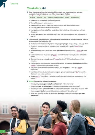 Vocabulary Get
1 Read the extracts from the listening. Match each use of get, together with any
associated words in bold, to one of the meanings in the box.
arrive at become buy have the opportunity to obtain remove from
1 I get most of what I wear from charity shops.
2 You get to support good causes.
3 I get suspicious when … I see that everything on sale is incredibly cheap.
4 I usually get that kind of information online.
5 I can get something out of the wardrobe and any feelings of insecurity … will just
disappear
6 When I get to work and someone says, ‘Hey, that shirt really suits you’, it gives me a
real lift.
2 Underline the correct options to complete the phrasal verbs and expressions. There is
an example at the beginning (0).
0 That jumper looks so scruffy. When are you going to get away / along / lost / rid of it?
1 Here’s my phone number in case you need to get in talk / speak / touch / tact
with me.
2 He was a lovely man – a pity you never got the way / event / ability / chance to meet
him.
3 I asked Emma how much she got paid / earned / money / salary but she refused to
tell me.
4 Come on, hurry up and get moved / ready / ordered / fit! Your bus leaves in five
minutes.
5 Paul’s parents are concerned about his behaviour. He’s always getting into problem /
trouble / punishment / damage at school.
6 Amy was upset when her sister moved out, but she got out / off / by / over it
eventually.
7 I can’t speak French, but I always manage to get across / through / by / over with a
dictionary and a few gestures.
8 We got stuck / held / kept / halted in a traffic jam and missed the beginning of the
concert.
3 SPEAK Discuss the following questions.
• How quickly do you get ready for school/work in the morning?
• How do you get to school/work? How long does it take you to get there?
• Did/Do you often get into trouble at school? What was the worst thing you ever did?
• Have you got rid of all your childhood toys and books? Why/Why not?
• What sort of things do you do when you get angry? How quickly do you get over
your anger?
8
LifestyLe
1
1
1 2
3 4
6 5
RFB2_TB_Unit1_9781380052360_pp001-014.indd 8
RFB2_TB_Unit1_9781380052360_pp001-014.indd 8 12/12/20 10:06 PM
12/12/20 10:06 PM
 