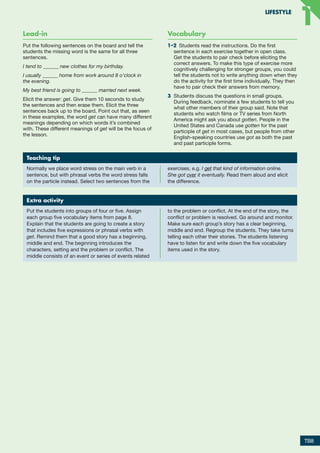 Lead-in
Put the following sentences on the board and tell the
students the missing word is the same for all three
sentences. 
I tend to ______ new clothes for my birthday.
I usually ______ home from work around 8 o’clock in
the evening.
My best friend is going to ______ married next week.
Elicit the answer: get. Give them 10 seconds to study
the sentences and then erase them. Elicit the three
sentences back up to the board. Point out that, as seen
in these examples, the word get can have many different
meanings depending on which words it’s combined
with. These different meanings of get will be the focus of
the lesson.
Vocabulary
1–2  Students read the instructions. Do the first
sentence in each exercise together in open class.
Get the students to pair check before eliciting the
correct answers. To make this type of exercise more
cognitively challenging for stronger groups, you could
tell the students not to write anything down when they
do the activity for the first time individually. They then
have to pair check their answers from memory.
3	 Students discuss the questions in small groups.
During feedback, nominate a few students to tell you
what other members of their group said. Note that
students who watch films or TV series from North
America might ask you about gotten. People in the
United States and Canada use gotten for the past
participle of get in most cases, but people from other
English-speaking countries use got as both the past
and past participle forms.
Extra activity
Put the students into groups of four or five. Assign
each group five vocabulary items from page 8.
Explain that the students are going to create a story
that includes five expressions or phrasal verbs with
get. Remind them that a good story has a beginning,
middle and end. The beginning introduces the
characters, setting and the problem or conflict. The
middle consists of an event or series of events related
to the problem or conflict. At the end of the story, the
conflict or problem is resolved. Go around and monitor.
Make sure each group’s story has a clear beginning,
middle and end. Regroup the students. They take turns
telling each other their stories. The students listening
have to listen for and write down the five vocabulary
items used in the story.
Teaching tip
Normally we place word stress on the main verb in a
sentence, but with phrasal verbs the word stress falls
on the particle instead. Select two sentences from the
exercises, e.g. I get that kind of information online.
She got over it eventually. Read them aloud and elicit
the difference.
TB8
LIFESTYLE
1
1
RFB2_TB_Unit1_9781380052360_pp001-014.indd 8
RFB2_TB_Unit1_9781380052360_pp001-014.indd 8 12/12/20 10:06 PM
12/12/20 10:06 PM
 