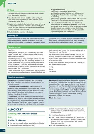 Writing
1	 Students read the instructions and the letter. In pairs,
they discuss the question.
2	 Give the students time to read the letter quietly on
their own. Encourage them to put a tick next to the
advice they agree with.
3	 Explain to the students that using these types of linking
words and expressions help ‘take the reader by the
hand’ and lead them through the ideas and messages
you are trying to communicate.
4	 Students do the exercise individually.
	 Suggested answers
	
Paragraph 2: To give the advantages
and disadvantages of working as a ski instructor.

Paragraph 3: To outline the advantages of going
to university.
Paragraph 4: To advise Paula on what she should do.
Paragraph 5: To make some closing comments.
5	 Have students look at the task and then focus
their attention on the How to go about it box. Put
students in small groups to come up with advantages,
disadvantages, and possible advice. Elicit ideas
from the class and show them how they could be
organised logically into paragraphs.
Teaching tip
B2 First examiners are really only hard on errors that are
seen as being below the level expected or those that
impede communication. So these are the types of errors
you should focus on while giving students feedback on
their writing. Particularly with the first piece of writing
students turn in, focus more on what they do well.
Examiner comments
Content: All the content is relevant and informative.
The writer considers both options before advising Tom
which to choose.
Communicative achievement: The conventions of
letters are used appropriately. The opening and closing
comments are generally appropriate, although ‘A hug’
is not usual. The register is consistently informal and
the tone friendly and helpful.
Organisation: The letter is well organised into logical
paragraphs. A range of linking words is used, particular
at the beginning of sentences (However; On the other
hand; Because of that; In any case). However, there is
an over-reliance on and to link ideas within sentences.
Language: A reasonable range of everyday language
is used (e.g. think carefully; earn a great deal of money;
exhausting; have more opportunities to travel abroad;
hang out with your friends). Both simple and complex
forms are used with good control (e.g. if you stay, you
will be giving them a rest from work; the best thing for
you to do is to stay at home) and errors do not prevent
understanding (you are not used to work working;
regardless [of] what you decide).
Mark: Good pass
Sample answer
Dear Tom,
It was great to hear from you! That’s a very important
choice to make, and I think you should think carefully
about it before choosing.
I’m certain you would enjoy working in a hotel and that
you would do it very well and, obviously, that would be
a great experience and you would earn a great deal of
money. However, it’s true you would be far from your
family and friends and, if you are not used to work many
hours, you will find it exhausting.
On the other hand, as your parents need help, if you stay,
you will be giving them a rest from work and also you will
be in your city and in your free time you will be able to
hang out with your friends.
Because of that, in my opinion the best thing for you
to do is to stay at home and help your parents in the
shop. You will have more opportunities to travel abroad
when you are older.
In any case, regardless what you decide, I’m sure you
will have a great summer.
A hug
Lucía
187 words
AUDIOSCRIPT
Listening Part 1 Multiple choice
1.2
M = Man W = Woman
1	 You hear two people talking about a friend of theirs.
M:	How many houses has Mike got now?
W:	Well, there’s this one here, the flat in Brighton, the
cottage in Devon, and that villa of his in Spain. So,
four altogether.
M:	Hmm. Easy for some, isn’t it?
W:	I don’t know. I get the impression he’s fed up with it
all – always moving around. I wouldn’t be surprised
if he got rid of everything over here and lived in
Spain permanently.
M:	Is that what he’s said he’ll do?
TB9
LIFESTYLE
1
1
RFB2_TB_Unit1_9781380052360_pp001-014.indd 9
RFB2_TB_Unit1_9781380052360_pp001-014.indd 9 12/12/20 10:06 PM
12/12/20 10:06 PM
 