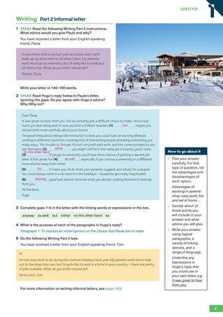 Writing Part 2 Informal letter
1 SPEAK Read the following Writing Part 2 instructions.
What advice would you give Paula and why?
You have received a letter from your English-speaking
friend, Paula.
As you know, this is my last year at school, and I can’t
make up my mind what to do when I leave. My parents
want me to go to university, but I’d really like to work as a
ski instructor. What do you think I should do?
Thanks, Paula
Write your letter in 140–190 words.
2 SPEAK Read Hugo’s reply below to Paula’s letter,
ignoring the gaps. Do you agree with Hugo’s advice?
Why/Why not?
Dear Paula
It was great to hear from you. You’ve certainly got a difficult choice to make. I know how
much you love skiing and I’m sure you’d be a brilliant teacher, (1) maybe you
should think more carefully about your future.
The good thing about being a ski instructor is that you could have an exciting lifestyle,
working in different countries, meeting lots of interesting people and doing something you
really enjoy. The trouble is, though, it’s not very well-paid work, and the career prospects are
not fantastic (2) – you might still be in the same job in twenty years’ time.
(3) , if you go to university, you’ll have more chance of getting a decent job
later. It’ll be great fun (4) , especially if you choose a university in a different
town and live away from home.
(5) , if I were you, I’d do what your parents suggest and study for a degree.
You could always work in a ski resort in the holidays – students get really long breaks!
(6) , good luck and let me know what you decide. Looking forward to hearing
from you.
All the best,
Hugo
3 Complete gaps 1–6 in the letter with the linking words or expressions in the box.
anyway as well but either on the other hand so
4 What is the purpose of each of the paragraphs in Hugo’s reply?
Paragraph 1: To express an initial opinion on the choice that Paula has to make.
5 Do the following Writing Part 2 task.
You have received a letter from your English-speaking friend, Tom.
Hi
I’m not sure what to do during the summer holidays next year. My parents want me to help
out in the shop they own, but I’d quite like to work in a hotel in your country – there are plenty
of jobs available. What do you think I should do?
Write soon, Tom
For more information on writing informal letters, see page 193.
How to go about it
Plan your answer
carefully. For this
type of question, list
the advantages and
disadvantages of
each option.
Advantages of
working in parents’
shop: easy work; live
and eat at home …
Decide which of
these points you
will include in your
answer and what
advice you will give.
Write your answer
using logical
paragraphs, a
variety of linking
devices, and a
range of language.
Underline any
expressions in
Hugo’s reply that
you could use in
your own letter, e.g.
It was great to hear
from you.
9
LifestyLe
1
1
but
either
On the other hand
as well
So
Anyway
RFB2_TB_Unit1_9781380052360_pp001-014.indd 9
RFB2_TB_Unit1_9781380052360_pp001-014.indd 9 12/12/20 10:06 PM
12/12/20 10:06 PM
 
