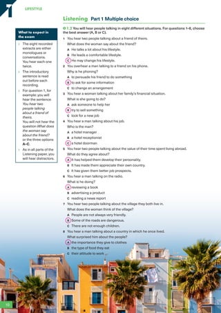 What to expect in
the exam
The eight recorded
extracts are either
monologues or
conversations.
You hear each one
twice.
The introductory
sentence is read
out before each
recording.
For question 1, for
example: you will
hear the sentence
You hear two
people talking
about a friend of
theirs.
You will not hear the
question What does
the woman say
about the friend?
or the three options
A–C.
As in all parts of the
Listening paper, you
will hear distractors.
Listening Part 1 Multiple choice
1.2 You will hear people talking in eight different situations. For questions 1–8, choose
the best answer (A, B or C).
1 You hear two people talking about a friend of theirs.
What does the woman say about the friend?
A He talks a lot about his lifestyle.
B He leads a comfortable lifestyle.
C He may change his lifestyle.
2 You overhear a man talking to a friend on his phone.
Why is he phoning?
A to persuade his friend to do something
B to ask for some information
C to change an arrangement
3 You hear a woman talking about her family’s financial situation.
What is she going to do?
A ask someone to help her
B try to sell something
C look for a new job
4 You hear a man talking about his job.
Who is the man?
A a hotel manager
B a hotel receptionist
C a hotel doorman
5 You hear two people talking about the value of their time spent living abroad.
What do they agree about?
A It has helped them develop their personality.
B It has made them appreciate their own country.
C It has given them better job prospects.
6 You hear a man talking on the radio.
What is he doing?
A reviewing a book
B advertising a product
C reading a news report
7 You hear two people talking about the village they both live in.
What does the woman think of the village?
A People are not always very friendly.
B Some of the roads are dangerous.
C There are not enough children.
8 You hear a man talking about a country in which he once lived.
What surprised him about the people?
A the importance they give to clothes
B the type of food they eat
C their attitude to work
10
LifestyLe
1
1
RFB2_TB_Unit1_9781380052360_pp001-014.indd 10
RFB2_TB_Unit1_9781380052360_pp001-014.indd 10 12/12/20 10:06 PM
12/12/20 10:06 PM
 