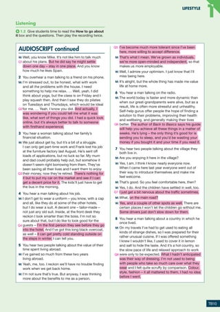 Listening
1.2 Give students time to read the How to go about
it box and the questions. Then play the recording twice.
AUDIOSCRIPT continued
W:	Well, you know Mike. It’s not like him to talk much
about his plans. But he did say he might settle
down one day – stay in one place. And you know
how much he likes Spain.
2	 You overhear a man talking to a friend on his phone.
M:	I’m stressed out, to be honest, what with work
and all the problems with the house. I need
something to help me relax. … Well, yeah, I did
think about yoga, but the class is on Friday and I
play squash then. And then I saw they do pilates
on Tuesdays and Thursdays, which would be ideal
for me. … Yeah, I know you did. And actually, I
was wondering if you could tell me what it was
like, what sort of things you did. I had a quick look
online, but it’s always better to talk to someone
with firsthand experience.
3	 You hear a woman talking about her family’s
financial situation.
W:	We just about get by, but it’s a bit of a struggle.
I can only get part-time work and Frank lost his job
at the furniture factory last August. He’s sent off
loads of applications, but no luck so far. My mum
and dad could probably help out, but somehow it
doesn’t seem right borrowing from them. They’ve
been saving all their lives and I want them to enjoy
their money, now they’re retired. There’s nothing for
it but to put my car on the market and see if I can
get a decent price for it. The kids’ll just have to get
the bus in the morning.
4	 You hear a man talking about his job.
M:	I don’t get to wear a uniform – you know, with a cap
and all, like they do at some of the other hotels,
but I do wear a suit. A decent one – tailor-made –
not just any old suit. Inside, at the front desk they
reckon I look smarter than the boss. I’m not so
sure about that, but I do like to look good for the
guests – I’m the first person they see before they go
into the hotel. And I’ve got this long black overcoat,
as well – it can get pretty cold standing outside on
the steps in winter, I can tell you.
5	 You hear two people talking about the value of their
time spent living abroad.
W:	I’ve gained so much from these two years
living abroad.
M:	Yeah, me, too. I reckon we’ll have no trouble finding
work when we get back home.
W:	I’m not sure that’s true. But anyway, I was thinking
more about the benefits to me as a person.
I’ve become much more tolerant since I’ve been
here, more willing to accept difference.
M:	That’s what I mean. We’ve grown as individuals,
we’re more open-minded and independent, so that
makes us more employable.
W:	Well, I admire your optimism. I just know that I’ll
miss being here.
M:	It’s alright, but the whole thing has made me value
life at home more.
6	 You hear a man talking on the radio.
M:	The world today is faster and more dynamic than
when our great-grandparents were alive, but as a
result, life is often more stressful and unhealthy.
Self-help gurus offer people the hope of finding a
solution to their problems, improving their health
and wellbeing, and generally making their lives
better. The author of Back to Basics says his guide
will help you achieve all these things in a matter of
weeks. He’s lying – the only thing it’s good for is
sending you to sleep, and you’d be wasting your
money if you bought it and your time if you read it.
7	 You hear two people talking about the village they
both live in.
M:	Are you enjoying it here in the village?
W:	Yes, I am. I think I know nearly everyone now.
When I came here last year everyone went out of
their way to introduce themselves and make me
feel welcome.
M:	That’s good. So you feel comfortable here, then?
W:	Yes, I do. And the children have settled in well, too.
I just get a bit nervous about the traffic sometimes.
M:	What, on the main road?
W:	Yes, and a couple of other spots as well. There are
certain places I won’t let the children go without me.
Some drivers just don’t slow down for them.
8	 You hear a man talking about a country in which he
once lived.
M:	On my travels I’ve had to get used to eating all
kinds of strange dishes, so I was prepared for their
rather unusual cuisine. If I was offered something
I knew I wouldn’t like, I used to cover it in lemon
and salt to hide the taste. And it’s a hot country, so
the slow pace of life and relaxed approach to work
were only to be expected. What I hadn’t anticipated
was their way of dressing. I’m not used to being
with people who take so much care over what they
wear and I felt quite scruffy by comparison. Colour,
style, fashion – it all mattered to them. I had no idea
before I went.
TB10
LIFESTYLE
1
1
Q3
Q4
Q5
Q1
Q2
Q6
Q8
Q7
RFB2_TB_Unit1_9781380052360_pp001-014.indd 10
RFB2_TB_Unit1_9781380052360_pp001-014.indd 10 12/12/20 10:06 PM
12/12/20 10:06 PM
 
