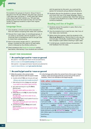 5 It’s not like someone to do something is used to
suggest that the way a person has behaved is not
typical of their character.
I’m surprised Graham didn’t send me a card. It’s not
like him to forget my birthday.
(He doesn’t usually forget it.)
Habitual behaviour in the past
A The past simple is used for regular actions or habitual
behaviour in the past, often with a frequency adverb.
I hardly ever went away on holiday when I was young.
B Used to + infinitive is used to refer to past habits
and situations which no longer occur or exist now.
Frequency adverbs can be used for emphasis and are
placed before used to.
We used to have a cat, but he died last year.
I always used to walk to work until I bought a car.
Note the negative and question forms:
I didn’t use to like cheese. Where did you use to live?
NB use to cannot express present habitual behaviour.
I usually (not use to) play tennis twice a week.
C Would + infinitive is used to refer to past habits, but not
past situations. Frequency adverbs are placed after
would.
Habit: My father would often read to me when
I was a young boy.
Situation: I used to (not would) have a bicycle.
Stative verbs such as have (possession), be, live, like,
believe, think (= have an opinion), understand and know
are not used with would to refer to the past.
2 after the verb to be or an auxiliary verb.
She is very often late for work.
They have rarely been seen together.
3 Usually, normally, generally, frequently, sometimes,
(very/quite) often and occasionally can also be
placed at the beginning of the sentence or clause.
Occasionally we go out for a meal, but usually we
eat at home.
NB (almost) always/never, (very) rarely/seldom and
hardly ever cannot be used in the same way.
4 Sometimes and quite/not very often can be placed at
the end of the sentence or clause.
You say some very hurtful things sometimes.
I don’t go to the cinema very often.
5 Adverb phrases such as now and again, from time to
time, twice a week and every day are placed at the
beginning or end of a clause or sentence, but not
between the subject and the verb.
I see Paul at work every day and from time to time
we have lunch together.
Alternatives
1 The present continuous + always is used to talk about
things which occur frequently and which the speaker
finds annoying.
He’s always complaining about something!
2 Adjectives can be used as an alternative to rarely,
normally and (not) usually.
It’s rare/normal/(un)usual/(un)common for him to eat
meat.
1 Be used to/get used to + noun or gerund
Be used to + noun/gerund means ‘to be accustomed to’.
She’s a nurse so she’s used to seeing sick people.
Get used to + noun/gerund means ‘become accustomed to’.
I want to leave Athens; I can’t get used to the heat.
204
9781380018069_text.indb 204 02/07/2020 10:36
1 Habitual behaviour
1 Underline the correct alternatives.
1 Always / Usually I set my alarm for seven o’clock,
but I very often / from time to time wake up before it
goes off.
2 Chloe has hardly / almost ever had a day off school
and she never is / arrives late.
3 My mum every day / always cooks lunch and my dad
normally / twice a week gets dinner ready.
4 You’re always / sometimes causing trouble these
days! You used / tend to be so well-behaved.
5 It doesn’t / isn’t like Sadie to be late; she use to be/
she’s usually so punctual.
6 We would / used to live in Shoreham-by-Sea, and it
was normal/normally for us to go to the beach after
school in summer.
2 Complete the second sentence so that it has a similar
meaning to the first sentence, using the word given.
Do not change the word given. You must use between
two and five words, including the word given.
0 She often went abroad on holiday before she got
married.
WOULD
She would often go abroad on holiday before
she got married.
1 They don’t usually arrive on time for anything.
TEND
They up late for everything.
2 Our local greengrocer would close his shop on
Wednesday afternoons.
USE
Our local greengrocer
open his shop on Wednesday afternoons.
3 I almost always go out on Saturday night.
EVER
I at home on Saturday night.
4 Anna rarely gets less than 70 per cent in her English
exams.
RARE
It get less than 70 per cent in her
English exams.
5 Richard is normally very talkative, so I’m surprised he
was so quiet.
LIKE
I’m surprised Richard didn’t say very much because
it’s so quiet.
6 From time to time you might find me sitting in the
park reading a book.
AGAIN
Now across me sitting in the
park reading a book.
Go back to page 6.
Go back to page 11.
Life after retirement
To The Daily Times
I enjoyed your article about the pros and cons of retirement in yesterday’s
edition. I (0) used to own (own) a small grocery
shop, where I worked for over forty years. Six months ago, I sold the
business and started to draw my pension. I was looking forward to
retiring; I (1) used to (dream) about it and
think how wonderful it would be not to have to work anymore. It’s not
that simple, though. I suppose I should (2) used to
(have) so much free time by now, but I (3)
just not used to (be) able to do what I want, when I want.
I can’t seem to (4) used to not (have) to get
up early every morning and I still wake up at six. When I had the shop, I
(5) used to (spend) ten hours a day there,
and to be honest, I miss the routine. However, I’ll have a new routine
soon; my wife and I have just become grandparents (to twins!) so no
doubt we’ll have to start (6) used to (look)
after children again. I’m certainly looking forward to that!
David Rumsey
Worthing
1 Be used to/get used to + noun or gerund
1 Write the words in the correct order.
Begin each sentence with the word in bold.
0 trouble school? Did use into you at to get
Did you use to get into trouble at school?
1 bike school to to to a Lucy use used get
.
2 got used morning to in up the She’s
getting early
.
3 every dad to to me My his clean Sunday
used get car
.
4 paid worked didn’t much waiter he as to a
when use Paul get
.
5 not doing are people Many work used
hard young to
.
2 In the first gap write either the correct form of be or get, or leave
it blank. In the second gap write the correct form of the verb in
brackets. There is an example at the beginning (0).
205
Ready foR gRaMMaR
9781380018069_text.indb 205 02/07/2020 10:36
Lead-in
Put students into groups A, B and C. Group A has to
talk about how life was different 100 years ago; group B,
1,000 years ago; and group C, 10,000 years ago. Board
a few ideas to get them started, e.g. 100 years ago
people used to cross the ocean by ship, but now they
usually fly. Regroup students to report their original
group’s ideas.
Language focus
1	 Give students a minute to look at the examples on
their own before comparing their ideas with a partner.
2	 Discuss this in open class. In monolingual groups, if
you share or are familiar with the students’ L1, you
could ask them to translate be used to and get used
to check their understanding.
3	 Elicit to the board: be/get used to + gerund/noun
phrase. Contrast this with used to for past habits,
which is followed by the infinitive without to.
4	 Direct students to the Ready for Grammar section
(see below). Alternatively, if your students are confident
with the grammar by this point, you could set this
section for homework and go directly to Exercise 5.
5	 Students discuss the situations in groups. Monitor
and check their use of the target language. Make a
note of any errors to address later. Elicit their ideas for
a couple of the situations as a class. Finish with some
corrective feedback.
Reading and Use of English
1	 Students answer the question in pairs. Elicit a few
ideas from the class.
2	 Give the students time to read the text. Ask if any of
their ideas were mentioned.
3	 Before doing the exercise, direct the students to the
How to go about it box. Remind them to only use one
word per gap. Individually, students fill the gaps. They
then compare in pairs before checking in open class.
4	 In small groups, students discuss the question. Get
brief feedback from the class.
READY FOR GRAMMAR
TB11
LIFESTYLE
1
1
Lucy used to use a bike to get to school.
She’s got used to getting up early in the
morning.
My dad used to get me to clean his car
every Sunday.
Paul didn’t use to get paid much when he
worked as a waiter.
Many young people are not used to doing
hard work.
dream
be or have got
having am
being
get having
spend
getting/to get looking
RFB2_TB_Unit1_9781380052360_pp001-014.indd 11
RFB2_TB_Unit1_9781380052360_pp001-014.indd 11 12/12/20 10:06 PM
12/12/20 10:06 PM
 