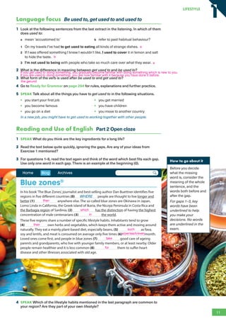 Language focus Be used to, get used to and used to
1 Look at the following sentences from the last extract in the listening. In which of them
does used to:
a mean ‘accustomed to’ b refer to past habitual behaviour?
1 On my travels I’ve had to get used to eating all kinds of strange dishes.
2 If I was offered something I knew I wouldn’t like, I used to cover it in lemon and salt
to hide the taste.
3 I’m not used to being with people who take so much care over what they wear.
2 What is the difference in meaning between get used to and be used to?
3 What form of the verb is used after be used to and get used to?
4 Go to Ready for Grammar on page 204 for rules, explanations and further practice.
5 SPEAK Talk about all the things you have to get used to in the following situations.
• you start your first job
• you become famous
• you go on a diet
• you get married
• you have children
• you move to another country
In a new job, you might have to get used to working together with other people.
Reading and Use of English Part 2 Open cloze
1 SPEAK What do you think are the key ingredients for a long life?
2 Read the text below quite quickly, ignoring the gaps. Are any of your ideas from
Exercise 1 mentioned?
3 For questions 1–8, read the text again and think of the word which best fits each gap.
Use only one word in each gap. There is an example at the beginning (0).
How to go about it
Before you decide
what the missing
word is, consider the
meaning of the whole
sentence, and the
words both before and
after the gap.
For gaps 1–3, key
words have been
underlined to help
you make your
decisions. No words
are underlined in the
exam.
In his book‘The Blue Zones’, journalist and best-selling author Dan Buettner identifies five
regions in five different countries (0) WHERE people are thought to live longer and
better (1) anywhere else. The so-called blue zones are Okinawa in Japan,
Lomo Linda in California, the Greek island of Ikaria, the Nicoya Peninsula in Costa Rica and
the Barbagia region of Sardinia, (2) has the distinction of having the highest
concentration of male centenarians (3) the world.
These five regions share a number of specific lifestyle habits. Inhabitants tend to grow
(4) own herbs and vegetables, which keeps them active and moving around
naturally. They eat a mainly plant-based diet, especially beans, (5) as fava,
soy and lentils, and meat is consumed on average only five times (6) month.
Loved ones come first, and people in blue zones (7) good care of ageing
parents and grandparents, who live with younger family members, or at least nearby. Older
people remain healthier and it is less common (8) them to suffer heart
disease and other illnesses associated with old age.
Home Blog Archives
Blue zones®
4 SPEAK Which of the lifestyle habits mentioned in the last paragraph are common to
your region? Are they part of your own lifestyle?
11
LifestyLe
1
1
a
b
a
If you get used to doing something, you gradually become familiar with doing something which is new to you.
If you are used to doing something, you are now familiar with it because you have done it before.
than
which
in
their
such
a/per/each/every
take
for
the gerund
RFB2_TB_Unit1_9781380052360_pp001-014.indd 11
RFB2_TB_Unit1_9781380052360_pp001-014.indd 11 12/12/20 10:06 PM
12/12/20 10:06 PM
 