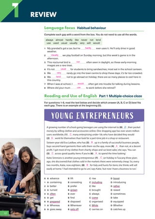1 REVIEW
Language focus Habitual behaviour
Complete each gap with a word from the box. You do not need to use all the words.
always almost hardly like never not tend
use used usual usually very will would
1 My grandad’s got a car, but he ever uses it. He’ll only drive in good
weather.
2 we play football on Sunday morning, but this week’s game is in the
afternoon.
3 This nocturnal bird is often seen in daylight, so these early-morning
images are a rare treat.
4 It’s not for students to bring sandwiches; most eat in the school canteen.
5 We rarely go into the town centre to shop these days; it’s far too crowded.
6 We not to go abroad on holiday; there are so many places to visit here in
this country.
7 When I was at school, I often get into trouble for talking during lessons.
8 Where did your mum to work before she retired?
Reading and Use of English Part 1 Multiple-choice cloze
For questions 1–8, read the text below and decide which answer (A, B, C or D) best fits
each gap. There is an example at the beginning (0).
A growing number of school-going teenagers are using the internet to (0) D their pocket
money by selling clothes and accessories online. One shopping app has over seven million
users worldwide, (1) many enterprising under-18s who have decided they would
(2) work for themselves than look for a part-time job in a shop or restaurant.
Sixteen-year-old Eva Laidlaw, who has (3) up in a family of successful business people,
buys second-hand garments then sells them via the app, more (4) than not, at a decent
profit.‘I get most of my clothes from charity shops and car boot sales,’she says.‘You can
(5) across good quality items if you’re (6) to spend the time looking.’
Katie Simmons is another young entrepreneur. (7) on holiday in Tuscany three years
ago, she discovered that clothes sold in the markets there were extremely cheap. So, every
two months, Katie, now eighteen, (8) for Italy and hunts for items she thinks will sell
easily at home.‘I had intended to go to uni,’says Katie,‘but now I have a business to run.’
0 A advance B lift C rise D boost
1 A containing B consisting C including D introducing
2 A better B prefer C like D rather
3 A turned B grown C brought D raised
4 A often B ever C always D sometimes
5 A get B find C come D take
6 A prepared B disposed C organised D equipped
7 A Whereas B Whenever C While D Whether
8 A goes away B sets off C carries on D catches up
YOUNG ENTREPRENEURS
12
1
hardly
Usually
not
usual
very
tend
would
use
C
D
B
A
C A
C
B
RFB2_TB_Unit1_9781380052360_pp001-014.indd 12
RFB2_TB_Unit1_9781380052360_pp001-014.indd 12 12/12/20 10:06 PM
12/12/20 10:06 PM
 