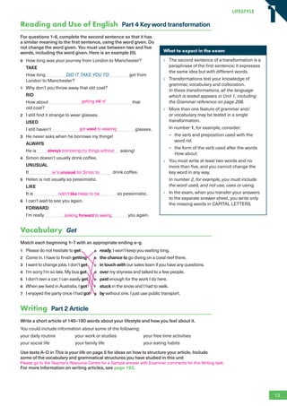 Reading and Use of English Part 4 Key word transformation
For questions 1–6, complete the second sentence so that it has
a similar meaning to the first sentence, using the word given. Do
not change the word given. You must use between two and five
words, including the word given. Here is an example (0).
0 How long was your journey from London to Manchester?
TAKE
How long DID IT TAKE YOU TO get from
London to Manchester?
1 Why don’t you throw away that old coat?
RID
How about that
old coat?
2 I still find it strange to wear glasses.
USED
I still haven’t glasses.
3 He never asks when he borrows my things!
ALWAYS
He is asking!
4 Simon doesn’t usually drink coffee.
UNUSUAL
It drink coffee.
5 Helen is not usually so pessimistic.
LIKE
It is so pessimistic.
6 I can’t wait to see you again.
FORWARD
I’m really you again.
Vocabulary Get
Match each beginning 1–7 with an appropriate ending a–g.
1 Please do not hesitate to get a ready. I won’t keep you waiting long.
2 Come in. I have to finish getting b the chance to go diving on a coral reef there.
3 I want to change jobs. I don’t get c in touch with our sales team if you have any questions.
4 I’m sorry I’m so late. My bus got d over my shyness and talked to a few people.
5 I don’t own a car; I can easily get e paid enough for the work I do here.
6 When we lived in Australia, I got f stuck in the snow and I had to walk.
7 I enjoyed the party once I had got g by without one. I just use public transport.
Writing Part 2 Article
Write a short article of 140–190 words about your lifestyle and how you feel about it.
You could include information about some of the following:
your daily routine your work or studies your free time activities
your social life your family life your eating habits
Use texts A–D in This is your life on page 5 for ideas on how to structure your article. Include
some of the vocabulary and grammatical structures you have studied in this unit
For more information on writing articles, see page 192.
What to expect in the exam
The second sentence of a transformation is a
paraphrase of the first sentence; it expresses
the same idea but with different words.
Transformations test your knowledge of
grammar, vocabulary and collocation.
In these transformations, all the language
which is tested appears in Unit 1, including
the Grammar reference on page 208.
More than one feature of grammar and/
or vocabulary may be tested in a single
transformation.
In number 1, for example, consider:
– the verb and preposition used with the
word rid.
– the form of the verb used after the words
How about.
You must write at least two words and no
more than five, and you cannot change the
key word in any way.
In number 2, for example, you must include
the word used, and not use, uses or using.
In the exam, when you transfer your answers
to the separate answer sheet, you write only
the missing words in CAPITAL LETTERS.
13
LifestyLe
1
1
getting rid of
got used to wearing
always borrowing my things without
is/’s unusual for Simon to
not/n’t like Helen to be
looking forward to seeing
Please go to the Teacher’s Resource Centre for a Sample answer with Examiner comments for this Writing task.
RFB2_TB_Unit1_9781380052360_pp001-014.indd 13
RFB2_TB_Unit1_9781380052360_pp001-014.indd 13 12/12/20 10:06 PM
12/12/20 10:06 PM
 