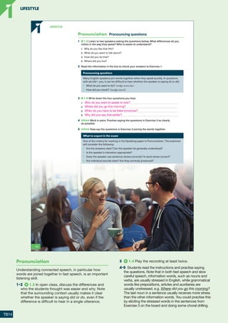 Pronunciation Pronouncing questions
1 1.3 Listen to two speakers asking the questions below. What differences do you
notice in the way they speak? Who is easier to understand?
1 Why do you like that film?
2 What do you want to talk about?
3 How did you do that?
4 Where did you live?
2 Read the information in the box to check your answers to Exercise 1.
Pronouncing questions
Many English speakers join words together when they speak quickly. In questions
with do/did + you, it can be difficult to hear whether the speaker is saying do or did.
• What do you want to do? /wɒʤə wɒnə duː/
• How did you travel? /haʊʤə trævəl/
3 1.4 Write down the four questions you hear.
1
2
3
4
4 SPEAK Work in pairs. Practise saying the questions in Exercise 3 as clearly
as possible.
5 SPEAK Now say the questions in Exercise 3 joining the words together.
What to expect in the exam
One of the criteria for marking in the Speaking paper is Pronunciation. The examiner
will consider the following:
• Are the answers clear? Can the speaker be generally understood?
• Is the speaker’s intonation appropriate?
• Does the speaker use sentence stress correctly? Is word stress correct?
• Are individual sounds clear? Are they correctly produced?
2
14
1
1 LifestyLe
9781380018069_text.indb 14 02/07/2020 10:25
Pronunciation
Understanding connected speech, in particular how
words are joined together in fast speech, is an important
listening skill.
1–2  1.3 In open class, discuss the differences and
who the students thought was easier and why. Note
that the surrounding context usually makes it clear
whether the speaker is saying did or do, even if the
difference is difficult to hear in a single utterance.
3	 1.4 Play the recording at least twice.
4–5  Students read the instructions and practise saying
the questions. Note that in both fast speech and slow
careful speech, information words, such as nouns and
verbs, are usually stressed in English, while grammatical
words like prepositions, articles and auxiliaries are
usually unstressed, e.g. Where did you go this morning?
The last noun in a sentence usually receives more stress
than the other information words. You could practise this
by eliciting the stressed words in the sentences from
Exercise 3 on the board and doing some choral drilling.
LIFESTYLE
1
1
TB14
Who do you want to speak to now?
Where did you go this morning?
When do you have to be there tomorrow?
Why did you say that earlier?
RFB2_TB_Unit1_9781380052360_pp001-014.indd 14
RFB2_TB_Unit1_9781380052360_pp001-014.indd 14 12/12/20 10:06 PM
12/12/20 10:06 PM
 