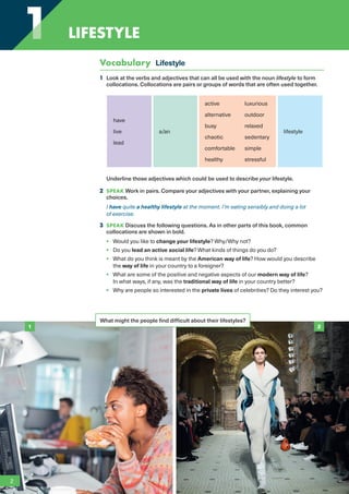 Vocabulary Lifestyle
1 Look at the verbs and adjectives that can all be used with the noun lifestyle to form
collocations. Collocations are pairs or groups of words that are often used together.
have
live
lead
a/an
active luxurious
alternative outdoor
busy relaxed
chaotic sedentary
comfortable simple
healthy stressful
lifestyle
Underline those adjectives which could be used to describe your lifestyle.
2 SPEAK Work in pairs. Compare your adjectives with your partner, explaining your
choices.
I have quite a healthy lifestyle at the moment. I’m eating sensibly and doing a lot
of exercise.
3 SPEAK Discuss the following questions. As in other parts of this book, common
collocations are shown in bold.
• Would you like to change your lifestyle? Why/Why not?
• Do you lead an active social life? What kinds of things do you do?
• What do you think is meant by the American way of life? How would you describe
the way of life in your country to a foreigner?
• What are some of the positive and negative aspects of our modern way of life?
In what ways, if any, was the traditional way of life in your country better?
• Why are people so interested in the private lives of celebrities? Do they interest you?
What might the people find difficult about their lifestyles?
1 2
2
1
1 LIFESTYLE
RFB2_TB_Unit1_9781380052360_pp001-014.indd 2
RFB2_TB_Unit1_9781380052360_pp001-014.indd 2 12/12/20 10:06 PM
12/12/20 10:06 PM
 