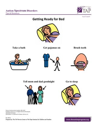 Autism Spectrum Disorders
Tips & Resources
                                                                                                       Social Guide 8

                                                       Getting Ready for Bed




              Take a bath                                           Get pajamas on           Brush teeth




                                    Tell mom and dad goodnight                        Go to sleep




Picture Communication Symbols 1981-2007
By Mayer-Johnson LLC. All Rights Reserved Worldwide.
Used with Permission.
Boardmaker is a trademark of Mayer-Johnson LLC.


Rev.0612
Prepared by: The TAP Service Center at The Hope Institute for Children and Families   www.theautismprogram.org
 