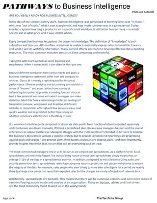 Page 1 of 4 The TorchLite Group
PATHWAYS to Business Intelligence
from Joe Orlando
ARE YOU REALLY READY FOR BUSINESS INTELLIGENCE?
In the day of the simple country store, Business Intelligence was comprised of knowing what was “in stock,”
what was “out of stock,” what it cost to replenish, and how much turnover was in a given period. Today,
retailers capture how long a product is on a specific shelf and does it sell better here or there – in which
season and at what price and it was sold to whom.
Every competitive business recognizes the power in knowledge. The definition of “knowledge” is both
subjective and obscure. All too often, a business is unable to succinctly express what information it wants
and what it will do with this information. Many earnest efforts are made to develop effective data reporting
resources. The most common mistakes are costly, time consuming and wasteful.
Taking the path less travelled can seem daunting and
treacherous. When it comes to BI, it can often be the right one.
Because different companies have various needs and goals, a
business intelligence system will differ from one company to
another. Classic BI is merely a reporting tool for historical
performance. Effective analytics and data mining can establish a
series of “knowns “ and expectations from a series of
influencing data points to provide a trending forecast that can
lend a few potential outcomes with which managers can make
decisions. Much like how a meteorologist relies on readings of
barometric pressure; wind speed and direction at different
altitudes in conjunction with high and low pressure areas, next
week’s weather can be predicted better than relying on
whether someone’s arthritic knee is throbbing in pain.
It is common to build reports comprised of disparate data points from functional islands reported separately
and conclusions are drawn manually. Without a predefined plan, BI can cause managers to react and the overall
enterprise can appear rudderless. Managers struggle with the truth but BI isn’t intended to be there to endorse
the business’s decisions or validate a specific strategy but to provide sensitivity to how things are progressing
against goals and targets – and provide alerts if the targets and goals are slipping away - and most importantly,
provide insights into which dials to turn that will get everything back on track.
The most common tool managers rely on as BI resources are simple Excel spreadsheets. As a platform for BI, Excel
spreadsheets are inherently flawed. The manual entry nature of most Excel spreadsheets simply means that, on
average 7-11% of the data in a spreadsheet is an error. In addition, as exposed by most Sarbanes Oxley audits and
security penetration tests, spreadsheets rarely have adequate security, protection and process compliance to ensure
the integrity of the data. For example, sales people who aren’t likely to make their sales figure for a period are readily
there to change data points that reset their expected sales but the changes are rarely reflected in all relevant data.
Additionally, spreadsheets are portable. This means that there will be numerous versions and even more copies of
versions floating around inside and outside of an organization. Those on laptops, tablets and flash drives
are the most commonly found to wind up in the wrong hands.
 