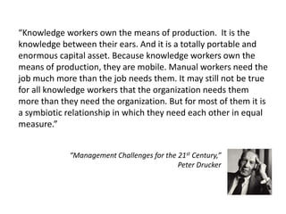“Knowledge workers own the means of production. It is the
knowledge between their ears. And it is a totally portable and
enormous capital asset. Because knowledge workers own the
means of production, they are mobile. Manual workers need the
job much more than the job needs them. It may still not be true
for all knowledge workers that the organization needs them
more than they need the organization. But for most of them it is
a symbiotic relationship in which they need each other in equal
measure.”


             “Management Challenges for the 21st Century,”
                                            Peter Drucker
 