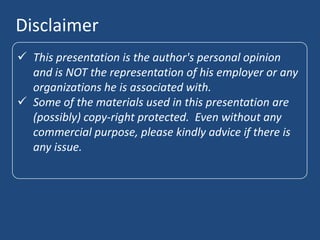 Disclaimer
 This presentation is the author's personal opinion
  and is NOT the representation of his employer or any
  organizations he is associated with.
 Some of the materials used in this presentation are
  (possibly) copy-right protected. Even without any
  commercial purpose, please kindly advice if there is
  any issue.
 