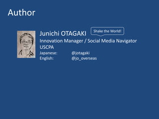 Author
                                 Shake the World!
         Junichi OTAGAKI
         Innovation Manager / Social Media Navigator
         USCPA
         Japanese:     @jotagaki
         English:      @jo_overseas
 