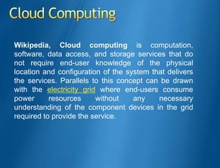 Wikipedia, Cloud computing is computation,
software, data access, and storage services that do
not require end-user knowledge of the physical
location and configuration of the system that delivers
the services. Parallels to this concept can be drawn
with the electricity grid where end-users consume
power      resources     without    any    necessary
understanding of the component devices in the grid
required to provide the service.
 