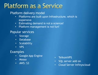 Platform delivery model
   • Platforms are built upon Infrastructure, which is
     expensive
   • Estimating demand is not a science!
   • Platform management is not fun!
Popular services
   •   Storage
   •   Database
   •   Scalability
   •   VPS
Examples
   •   Google App Engine
                                   •   TelkomVPS
   •   Mosso
                                   •   SQL server add on
   •   AWS: S3
                                   •   Cloud Server Infinyscloud
 