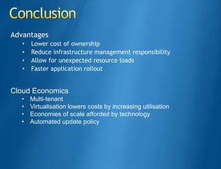 Advantages
   •   Lower cost of ownership
   •   Reduce infrastructure management responsibility
   •   Allow for unexpected resource loads
   •   Faster application rollout


Cloud Economics
  •    Multi-tenant
  •    Virtualisation lowers costs by increasing utilisation
  •    Economies of scale afforded by technology
  •    Automated update policy
 