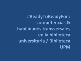 #ReadyToReadyForBUPM:
competencias &
habilidades transversales
en la biblioteca
universitaria / Biblioteca
UPM
 