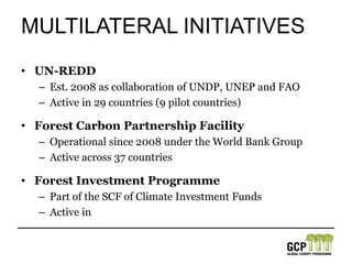 Multilateral initiativesUN-REDDEst. 2008 as collaboration of UNDP, UNEP and FAOActive in 29 countries (9 pilot countries) Forest Carbon Partnership FacilityOperational since 2008 under the World Bank GroupActive across 37 countriesForest Investment ProgrammePart of the SCF of Climate Investment FundsActive in 