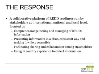 The ResponseA collaborative platform of REDD readiness run by stakeholders at international, national and local level, focused onComprehensive gathering and managing of REDD+ informationPresenting information in a clear, consistent way and making it widely accessibleFacilitating sharing and collaboration among stakeholdersUsing in country experience to collect information