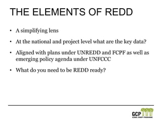 The elements of REDDA simplifying lensAt the national and project level what are the key data?Aligned with plans under UNREDD and FCPF as well as emerging policy agenda under UNFCCCWhat do you need to be REDD ready?