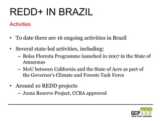 REDD+ in brazilThe National Policy on Climate Changeestablished in 2009, is Brazil’s most significant climate change lawEstablished a series of mechanisms:National Plan on Climate change, Plan for Prevention and Control of Deforestation in the AmazonInternationally Brazil has ratified UNFCCC, CBD, and UNDRIPLegal Framework